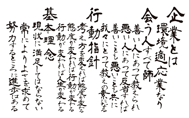 企業とは環境適応業なり 会う人すべて師 善い人にあって教えられ悪い人にあって反省すれば善いことも悪いことも共に我々にとって教えの素になる 行動指針 考え方を変えれば態度が変わる態度が変われば行動が変わる行動が変われば人生が変わる 基本理念 現状に満足してはならない常によりよさを求めて努力するところに進歩はある