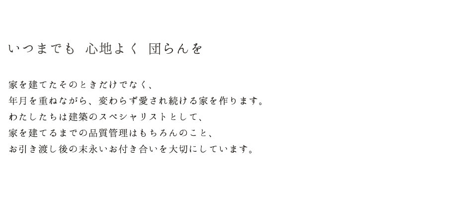 いつまでも　心地よく　団らんを 家を建てたそのときだけでなく、年月を重ねながら、変わらず愛され続ける家を作ります。わたしたちは建築のスペシャリストとして、家を建てるまでの品質管理はもちろんのこと、お引き渡し後の末永いお付き合いを大切にしています。
